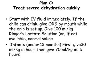 Plan C:
   Treat severe dehydration quickly

• Start with IV fluid immediately. If the
  child can drink, give ORS by mouth while
  the drip is set up. Give 100 ml/kg
  Ringer’s Lactate Solution (or, if not
  available, normal saline
• Infants (under 12 months) First give30
  ml/kg in hour Then give 70 ml/kg in: 5
  hours
 