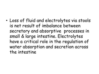 • Loss of fluid and electrolytes via stools
  is net result of imbalance between
  secretory and absorptive processes in
  small & large intestine. Electrolytes
  have a critical role in the regulation of
  water absorption and secretion across
  the intestine
 