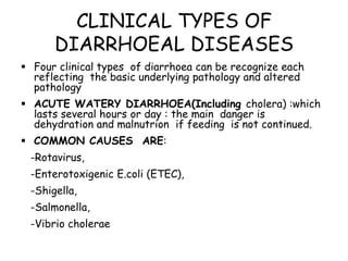 CLINICAL TYPES OF
      DIARRHOEAL DISEASES
 Four clinical types of diarrhoea can be recognize each
  reflecting the basic underlying pathology and altered
  pathology
 ACUTE WATERY DIARRHOEA(Including cholera) :which
  lasts several hours or day : the main danger is
  dehydration and malnutrion if feeding is not continued.
 COMMON CAUSES ARE:
 -Rotavirus,
 -Enterotoxigenic E.coli (ETEC),
 -Shigella,
 -Salmonella,
 -Vibrio cholerae
 