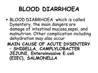BLOOD DIARRHOEA
 BLOOD DIARRHOEA which is called
  Dysentery, the main dangers are
  damage of intestinal mucosa,sepsi, and
  malnutrion. Other complication including
  dehydration may also occur
 MAIN CAUSE OF ACUTE DYSENTERY
  – SHIGELLA, CAMPLYLOBACTER
  JEJUNI, Enteroinvasive E.coli
  (EIEC), SALMONELLA
 