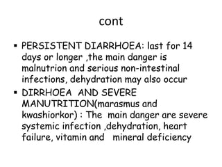 cont
 PERSISTENT DIARRHOEA: last for 14
  days or longer ,the main danger is
  malnutrion and serious non-intestinal
  infections, dehydration may also occur
 DIRRHOEA AND SEVERE
  MANUTRITION(marasmus and
  kwashiorkor) : The main danger are severe
  systemic infection ,dehydration, heart
  failure, vitamin and mineral deficiency
 
