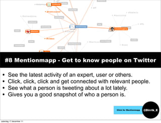 #8 Mentionmapp - Get to know people on Twitter

 •     See the latest activity of an expert, user or others.
 •     Click, click, click and get connected with relevant people.
 •     See what a person is tweeting about a lot lately.
 •     Gives you a good snapshot of who a person is.

                                                    Click for Mentionmapp   @Dirrik_E


zaterdag 17 december 11
 