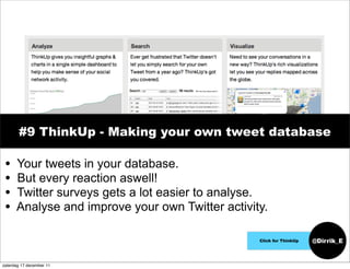 #9 ThinkUp - Making your own tweet database

 •    Your tweets in your database.
 •    But every reaction aswell!
 •    Twitter surveys gets a lot easier to analyse.
 •    Analyse and improve your own Twitter activity.

                                                  Click for ThinkUp   @Dirrik_E


zaterdag 17 december 11
 
