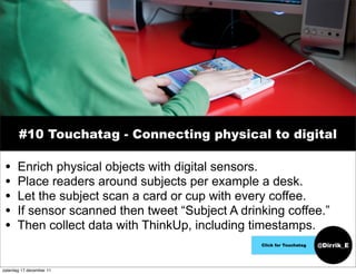 #10 Touchatag - Connecting physical to digital

 •     Enrich physical objects with digital sensors.
 •     Place readers around subjects per example a desk.
 •     Let the subject scan a card or cup with every coffee.
 •     If sensor scanned then tweet “Subject A drinking coffee.”
 •     Then collect data with ThinkUp, including timestamps.
                                                   Click for Touchatag   @Dirrik_E


zaterdag 17 december 11
 