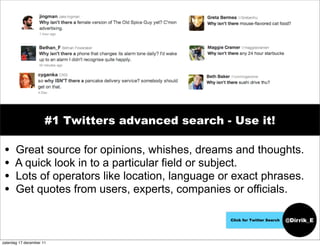 #1 Twitters advanced search - Use it!

 •    Great source for opinions, whishes, dreams and thoughts.
 •    A quick look in to a particular field or subject.
 •    Lots of operators like location, language or exact phrases.
 •    Get quotes from users, experts, companies or officials.

                                                   Click for Twitter Search   @Dirrik_E


zaterdag 17 december 11
 