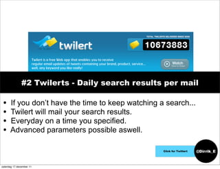 #2 Twilerts - Daily search results per mail

 •    If you don’t have the time to keep watching a search...
 •    Twilert will mail your search results.
 •    Everyday on a time you specified.
 •    Advanced parameters possible aswell.

                                                   Click for Twiltert   @Dirrik_E


zaterdag 17 december 11
 