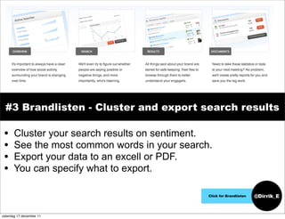 #3 Brandlisten - Cluster and export search results

 •     Cluster your search results on sentiment.
 •     See the most common words in your search.
 •     Export your data to an excell or PDF.
 •     You can specify what to export.

                                               Click for Brandlisten   @Dirrik_E


zaterdag 17 december 11
 