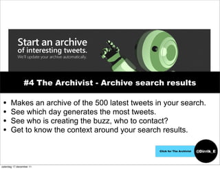 #4 The Archivist - Archive search results

 •     Makes an archive of the 500 latest tweets in your search.
 •     See which day generates the most tweets.
 •     See who is creating the buzz, who to contact?
 •     Get to know the context around your search results.

                                                  Click for The Archivist   @Dirrik_E


zaterdag 17 december 11
 