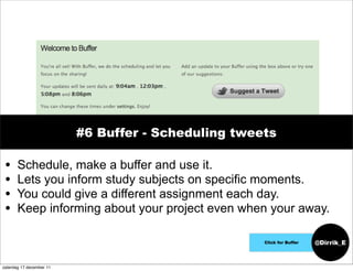 #6 Buffer - Scheduling tweets

 •     Schedule, make a buffer and use it.
 •     Lets you inform study subjects on specific moments.
 •     You could give a different assignment each day.
 •     Keep informing about your project even when your away.

                                                     Click for Buffer   @Dirrik_E


zaterdag 17 december 11
 