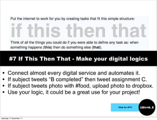 #7 If This Then That - Make your digital logics

 •     Connect almost every digital service and automates it.
 •     If subject tweets “B completed” then tweet assignment C.
 •     If subject tweets photo with #food, upload photo to dropbox.
 •     Use your logic, it could be a great use for your project!

                                                    Click for IFTT   @Dirrik_E


zaterdag 17 december 11
 