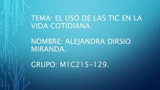 TEMA: EL USO DE LAS TIC EN LA
VIDA COTIDIANA.
NOMBRE: ALEJANDRA DIRSIO
MIRANDA.
GRUPO: M1C215-129.
 