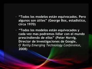 “ Todos los modelos están equivocados. Pero algunos son útiles” (George Box, estadístico, circa 1970) “ Todos los modelos están equivocados y cada vez mas podremos lidiar con el mundo prescindiendo de ellos” (Peter Norvig, Director de Investigaciones de Google,  O´Reilly Emerging Technology Conference , 2008)  