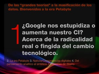 ¿Google nos estupidiza o aumenta nuestro CI? Acerca de la radicalidad real o fingida del cambio tecnológico.  2.  La era Petabyte  3.  Nativos/Competencias digitales  4.  Del pensamiento analítico al sintético. Cuestiones de diseño 1 De las “grandes teorías” a la masificación de los datos. Bienvenidos a la era Petabyte 