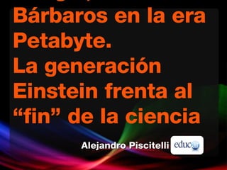 Google, los Bárbaros en la era Petabyte. La generación Einstein frenta al “fin” de la ciencia Alejandro Piscitelli 
