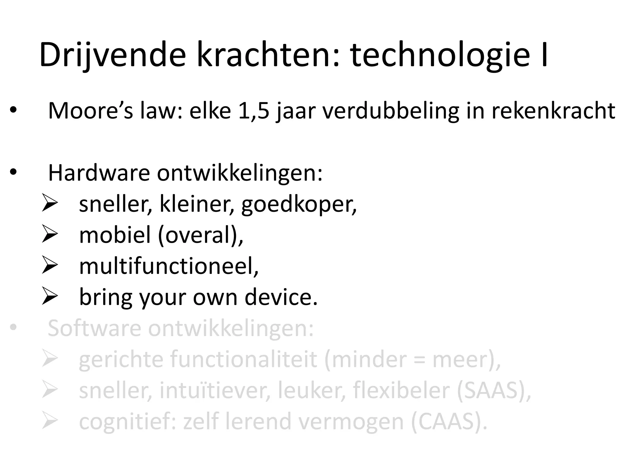 Drijvende krachten: technologie I
• Moore’s law: elke 1,5 jaar verdubbeling in rekenkracht
• Hardware ontwikkelingen:
 sneller, kleiner, goedkoper,
 mobiel (overal),
 multifunctioneel,
 bring your own device.
• Software ontwikkelingen:
 gerichte functionaliteit (minder = meer),
 sneller, intuïtiever, leuker, flexibeler (SAAS),
 cognitief: zelf lerend vermogen (CAAS).
 