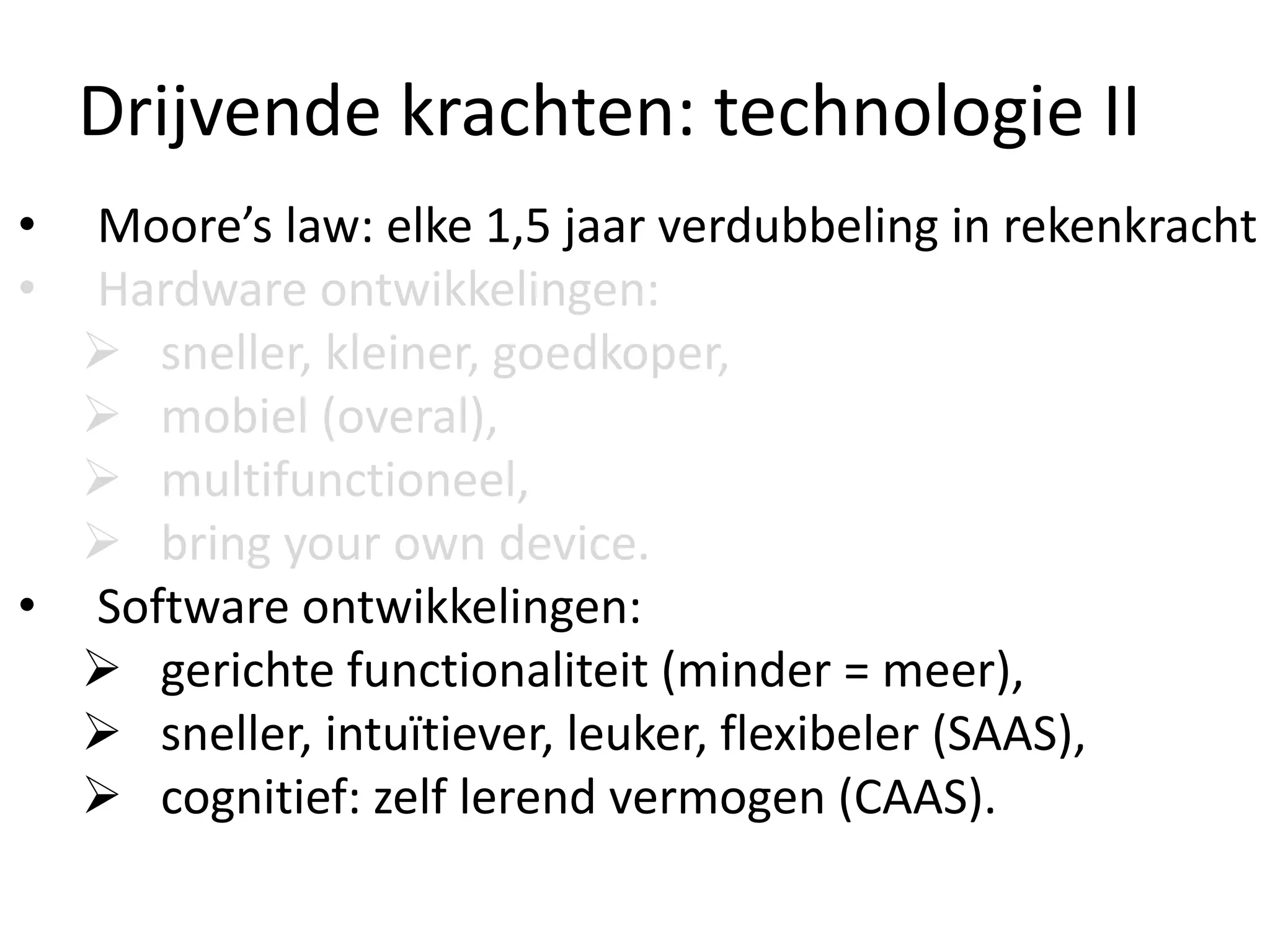 Drijvende krachten: technologie II
• Moore’s law: elke 1,5 jaar verdubbeling in rekenkracht
• Hardware ontwikkelingen:
 sneller, kleiner, goedkoper,
 mobiel (overal),
 multifunctioneel,
 bring your own device.
• Software ontwikkelingen:
 gerichte functionaliteit (minder = meer),
 sneller, intuïtiever, leuker, flexibeler (SAAS),
 cognitief: zelf lerend vermogen (CAAS).
 