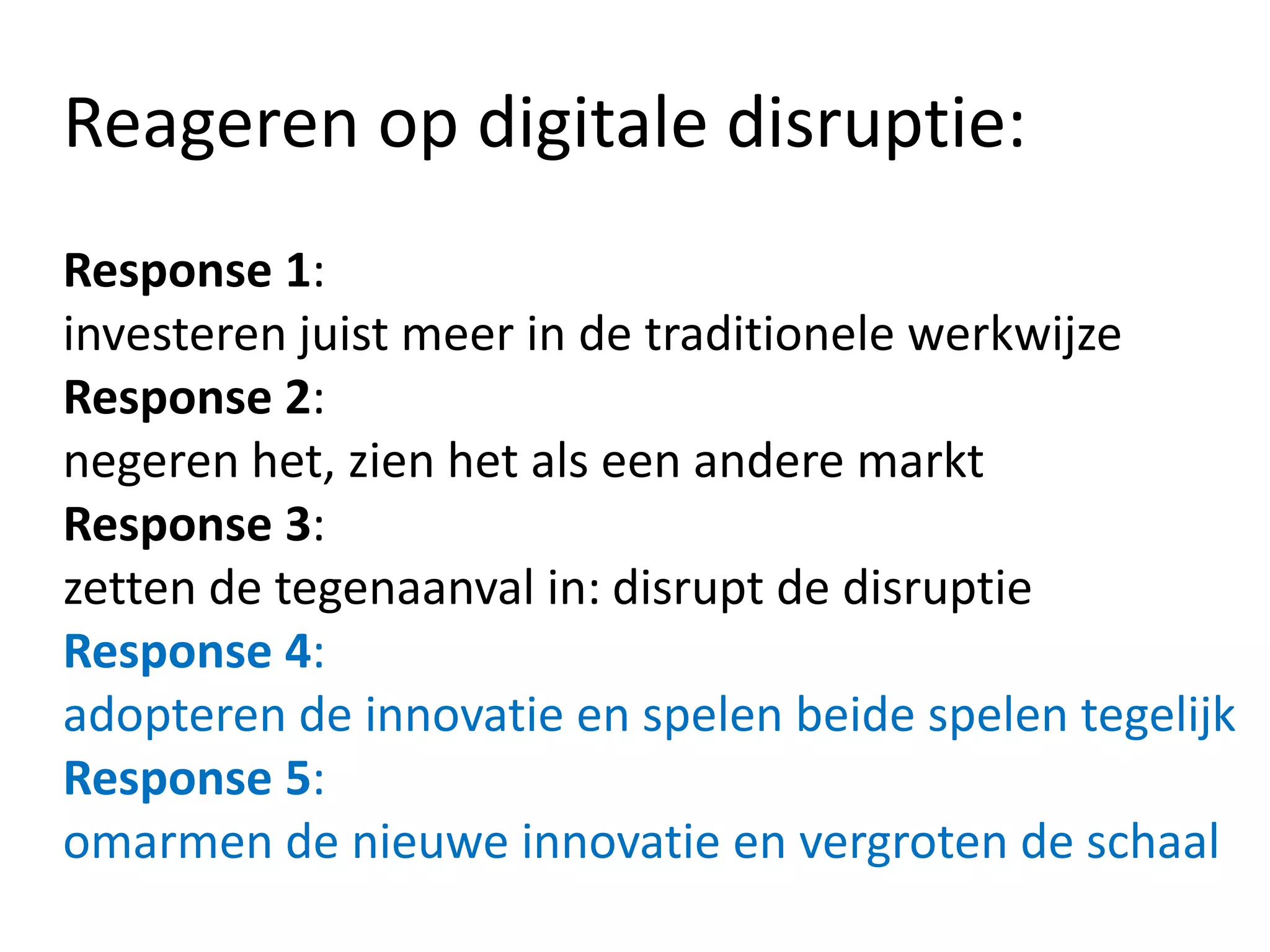 Reageren op digitale disruptie:
Response 1:
investeren juist meer in de traditionele werkwijze
Response 2:
negeren het, zien het als een andere markt
Response 3:
zetten de tegenaanval in: disrupt de disruptie
Response 4:
adopteren de innovatie en spelen beide spelen tegelijk
Response 5:
omarmen de nieuwe innovatie en vergroten de schaal
 