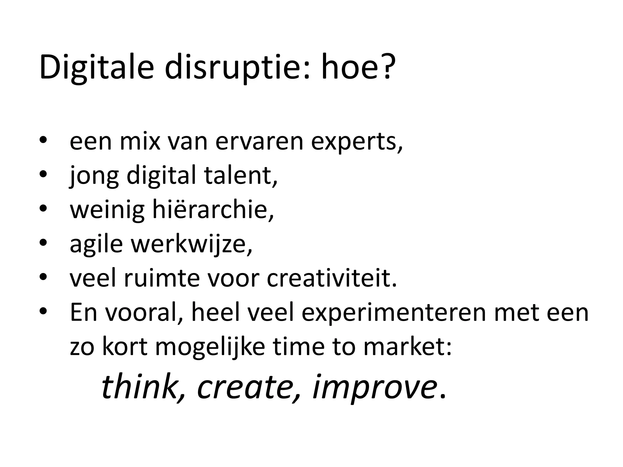 Digitale disruptie: hoe?
• een mix van ervaren experts,
• jong digital talent,
• weinig hiërarchie,
• agile werkwijze,
• veel ruimte voor creativiteit.
• En vooral, heel veel experimenteren met een
zo kort mogelijke time to market:
think, create, improve.
 