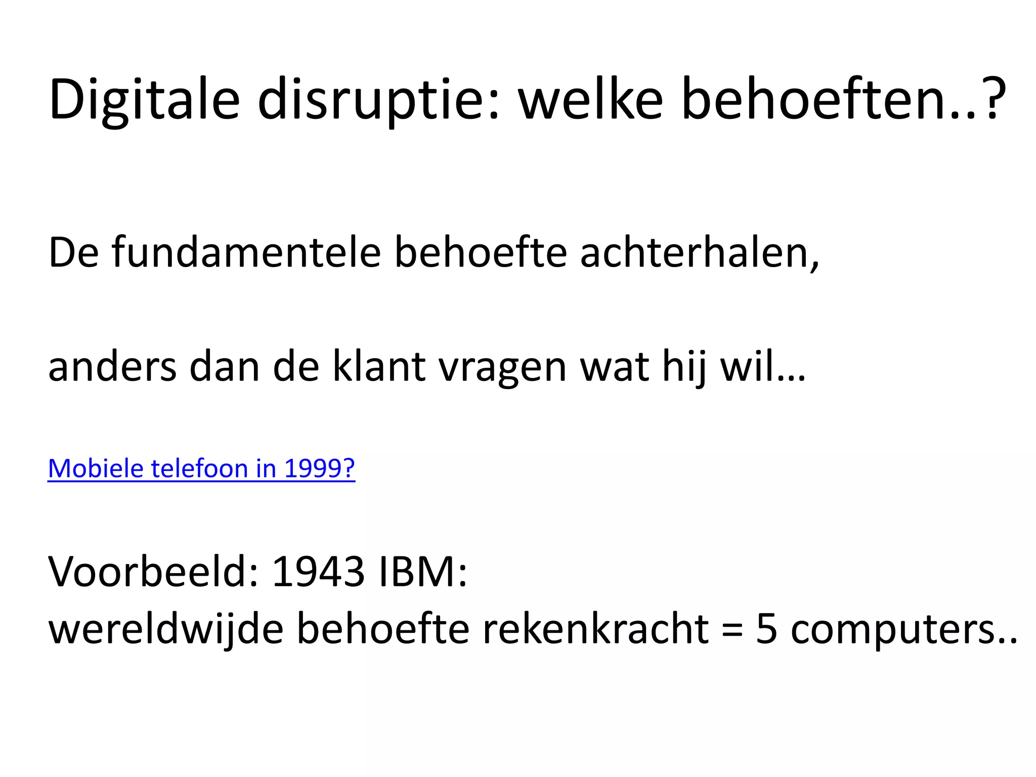 Digitale disruptie: welke behoeften..?
De fundamentele behoefte achterhalen,
anders dan de klant vragen wat hij wil…
Mobiele telefoon in 1999?
Voorbeeld: 1943 IBM:
wereldwijde behoefte rekenkracht = 5 computers..
 