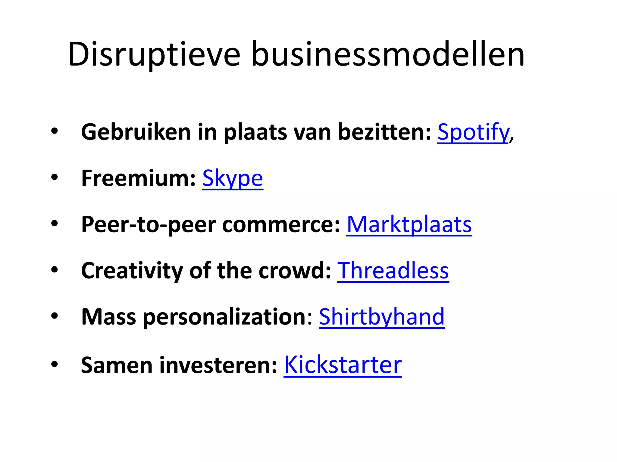 • Gebruiken in plaats van bezitten: Spotify,
• Freemium: Skype
• Peer-to-peer commerce: Marktplaats
• Creativity of the crowd: Threadless
• Mass personalization: Shirtbyhand
• Samen investeren: Kickstarter
Disruptieve businessmodellen
 