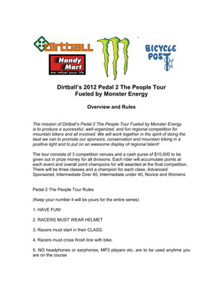 Dirtball’s 2012 Pedal 2 The People Tour
                    Fueled by Monster Energy

                             Overview and Rules


The mission of Dirtball’s Pedal 2 The People Tour Fueled by Monster Energy
is to produce a successful, well-organized, and fun regional competition for
mountain bikers and all involved. We will work together in the spirit of doing the
best we can to promote our sponsors, conservation and mountain biking in a
positive light and to put on an awesome display of regional talent!

The tour consists of 3 competition venues and a cash purse of $10,000 to be
given out in prize money for all divisions. Each rider will accumulate points at
each event and overall point champions for will awarded at the final competition.
There will be three classes and a champion for each class. Advanced/
Sponsored, Intermediate Over 40, Intermediate under 40, Novice and Womens


Pedal 2 The People Tour Rules

(Keep your number it will be yours for the entire series)

1. HAVE FUN!

2. RACERS MUST WEAR HELMET

3. Racers must start in their CLASS.

4. Racers must cross finish line with bike.

5. NO headphones or earphones, MP3 players etc. are to be used anytime you
are on the course
 