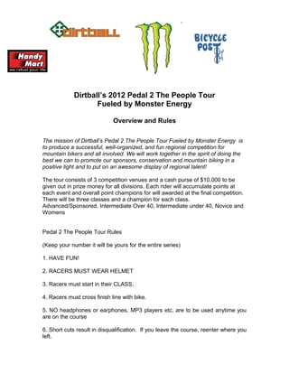 Dirtball’s 2012 Pedal 2 The People Tour
                    Fueled by Monster Energy

                             Overview and Rules

The mission of Dirtball’s Pedal 2 The People Tour Fueled by Monster Energy is
to produce a successful, well-organized, and fun regional competition for
mountain bikers and all involved. We will work together in the spirit of doing the
best we can to promote our sponsors, conservation and mountain biking in a
positive light and to put on an awesome display of regional talent!

The tour consists of 3 competition venues and a cash purse of $10,000 to be
given out in prize money for all divisions. Each rider will accumulate points at
each event and overall point champions for will awarded at the final competition.
There will be three classes and a champion for each class.
Advanced/Sponsored, Intermediate Over 40, Intermediate under 40, Novice and
Womens


Pedal 2 The People Tour Rules

(Keep your number it will be yours for the entire series)

1. HAVE FUN!

2. RACERS MUST WEAR HELMET

3. Racers must start in their CLASS.

4. Racers must cross finish line with bike.

5. NO headphones or earphones, MP3 players etc. are to be used anytime you
are on the course

6. Short cuts result in disqualification. If you leave the course, reenter where you
left.
 