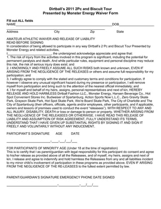 Dirtball’s 2011 2Pc and Biscuit Tour
                           Presented by Monster Energy Waiver Form

Fill out ALL fields
NAME_______________________________________________________DOB____________________
________________________________________________________
Address                    City                 Zip          State

AMATEUR ATHLETIC WAIVER AND RELEASE OF LIABILITY
READ BEFORE SIGNING
In consideration of being allowed to participate in any way Dirtball’s 2 Pc and Biscuit Tour Presented by
Monster Energy and related activities,
I_________________________, the undersigned acknowledge appreciate and agree that:
1. The risk of injury from the activities involved in this program is significant, including the potential for
permanent paralysis and death. And while particular rules, equipment and personal discipline may reduce
this risk, the risk of serious injury does exist; and
2. I KNOWINGLY AND FREELY ASSUME ALL SUCH RISKS both known and unknown, EVEN IF
ARISING FROM THE NEGLIGENCE OF THE RELEASES or others and assume full responsibility for my
participation; and
3. I willingly agree to comply with the stated and customary terms and conditions for participation. If
however I observe any unusual significant hazard during my presence or participation, I will remove
myself from participation and bring such to the attention of the nearest official immediately; and
4. I for myself and behalf of my heirs, assigns, personal representatives and next of kin, HEREBY
RELEASE AND HOLD HARMLESS Dirtball Fashion LLC., Monster Energy, Hansen Beverage Co., Hot
Spot Convenient Stores Inc. Budweiser of Spartanburg, Action Sports Now L.L.C., Zero Gravity Skate
Park, Grayson Skate Park, Hot Spot Skate Park, We’re Board Skate Park, The City of Charlotte and The
City of Spartanburg (their officers, officials, agents and/or employees, other participants, and if applicable,
owners and lessors of premises used to conduct the event “releasees”). WITH RESPECT TO ANY AND
ALL INJURY, DISABILITY, DEATH or loss or damage to person or property. WHETHER ARISING FROM
THE NEGLI-GENCE OF THE RELEASEES OR OTHERWISE. I HAVE READ THIS RELEASE OF
LIABILITY AND ASSUMPTION OF RISK AGREEMENT, FULLY UNDERSTAND ITS TERMS,
UNDERSTAND THAT I HAVE GIVEN UP SUBSTANTIAL RIGHTS BY SIGNING IT AND SIGN IT
FREELY AND VOLUNTARILY WITHOUT ANY INDUCEMENT.

PARTICIPANT’S SIGNATURE              AGE         DATE

_________________________-____-___/___/___

FOR PARTICIPANTS OF MINORITY AGE (Under 18 at the time of registration)
This is to certify that I as parent/guardian with legal responsibility for this participant do consent and agree
to his/her release as provided above of all the Releasees, and of myself, my heirs, assigns and next of
kin. I release and agree to indemnify and hold harmless the Releasees from any and all liabilities incident
to my minor child’s involvement of participation in these programs as provided above. EVEN IF ARISING
FROM THE NEGLIGENCE OF THE RE-LEASEES to the fullest extent permitted by law.


PARENT/GUARDIAN’S SIGNATURE EMERGENCY PHONE DATE SIGNED

_____________________________-____________-___/___/___
 