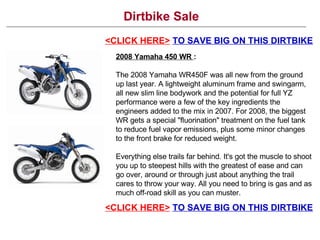 Dirtbike Sale <CLICK HERE>   TO SAVE BIG ON THIS DIRTBIKE 2008 Yamaha 450 WR  : The 2008 Yamaha WR450F was all new from the ground up last year. A lightweight aluminum frame and swingarm, all new slim line bodywork and the potential for full YZ performance were a few of the key ingredients the engineers added to the mix in 2007. For 2008, the biggest WR gets a special &quot;fluorination&quot; treatment on the fuel tank to reduce fuel vapor emissions, plus some minor changes to the front brake for reduced weight. Everything else trails far behind. It's got the muscle to shoot you up to steepest hills with the greatest of ease and can go over, around or through just about anything the trail cares to throw your way. All you need to bring is gas and as much off-road skill as you can muster. <CLICK HERE>   TO SAVE BIG ON THIS DIRTBIKE 