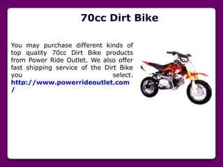 70cc Dirt Bike
You may purchase different kinds of
top quality 70cc Dirt Bike products
from Power Ride Outlet. We also offer
fast shipping service of the Dirt Bike
you select.
http://www.powerrideoutlet.com
/
 
