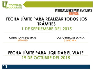 FECHA LÍMITE PARA REALIZAR TODOS LOS
TRÁMITES
1 DE SEPTIEMBRE DEL 2015
COSTO TOTAL DE LA VISA
$2,480 M.N.
COSTO TOTAL DEL VIAJE
$770 USD
FECHA LÍMITE PARA LIQUIDAR EL VIAJE
19 DE OCTUBRE DEL 2015
 