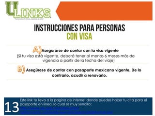 Asegurarse de contar con la visa vigente
(Si tu visa está vigente, deberá tener al menos 6 meses más de
vigencia a partir de la fecha del viaje)
Asegúrese de contar con pasaporte mexicano vigente. De lo
contrario, acudir a renovarlo.
Este link te lleva a la pagina de internet donde puedes hacer tu cita para el
pasaporte en línea, lo cual es muy sencillo:
http://www.sre.gob.mx/index.php?
option=com_content&view=article&id=242&Itemid=264
 