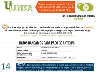 Realizar el pago en efectivo o en transferencia de un importe mínimo de $100 USD,
el cual corresponderá al anticipo del viaje para asegurar tu lugar dentro del viaje.
(Este pago se abonará al costo total del viaje)
*Todos los pagos deberán de ser en pesos mexicanos.
NOTA:	
  Es	
  de	
  suma	
  importancia	
  reiterarle	
  al	
  cajero	
  que	
  en	
  la	
  referencia	
  del	
  depósito	
  
ponga	
  tu	
  nombre	
  completo,	
  para	
  poder	
  idenVﬁcar	
  tus	
  pagos.	
  Si	
  no	
  es	
  posible,	
  deberás	
  
escribir	
  tu	
  nombre	
  en	
  la	
  ﬁcha	
  de	
  depósito	
  con	
  marcador	
  antes	
  de	
  escanearla.	
  	
  
El	
  dólar	
  se	
  toma	
  a	
  una	
  tarifa	
  única	
  en	
  
el	
  2015	
  de	
  $15.00	
  M.N.,	
  por	
  lo	
  que	
  tu	
  
depósito	
  sería	
  de	
  $1,500	
  M.N.	
  	
  
 