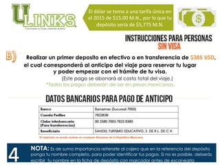 Realizar un primer deposito en efectivo o en transferencia de $385 USD,
el cual corresponderá al anticipo del viaje para reservar tu lugar
y poder empezar con el trámite de tu visa.
(Este pago se abonará al costo total del viaje.)
*Todos los pagos deberán de ser en pesos mexicanos.
El	
  dólar	
  se	
  toma	
  a	
  una	
  tarifa	
  única	
  en	
  
el	
  2015	
  de	
  $15.00	
  M.N.,	
  por	
  lo	
  que	
  tu	
  
depósito	
  sería	
  de	
  $5,775	
  M.N.	
  	
  
NOTA: Es de suma importancia reiterarle al cajero que en la referencia del depósito
ponga tu nombre completo, para poder identificar tus pagos. Si no es posible, deberás
escribir tu nombre en la ficha de depósito con marcador antes de escanearla.
 