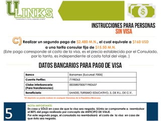  
Realizar un segundo pago de $2,480 M.N., el cual equivale a $160 USD
a una tarifa consular fija de $15.50 M.N.
(Este pago corresponde al costo de la visa, es el precio establecido por el Consulado,
por lo tanto, es independiente al costo total del viaje. )
NOTA IMPORTANTE:
En caso y SÓLO en caso de que la visa sea negada, ULinks se compromete a reembolsar
el 80% del pago realizado por concepto de ANTICIPO DE VIAJE.
Por este segundo pago, el consulado no reembolsará el costo de la visa en caso de
que ésta sea negada.
 