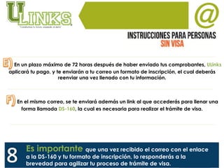 En un plazo máximo de 72 horas después de haber enviado tus comprobantes, ULinks
aplicará tu pago, y te enviarán a tu correo un formato de inscripción, el cual deberás
reenviar una vez llenado con tu información.
En el mismo correo, se te enviará además un link al que accederás para llenar una
forma llamada DS-160, la cual es necesaria para realizar el trámite de visa.
Es importante que una vez recibido el correo con el enlace
a la DS-160 y tu formato de inscripción, lo responderás a la
brevedad para agilizar tu proceso de trámite de visa.
 