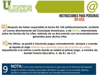  Después de haber respondido la forma DS-160 satisfactoriamente, recibirás
un correo directamente del Consulado Americano, o de ULinks, informándole
sobre las fechas de tus citas, además de un documento con recomendaciones
generales para dichas citas.
	
  Por último, se podrá ir haciendo pagos cómodamente, siempre y cuando
se liquide el viaje mínimo dos semanas antes de la fecha de salida,
depositando a la misma cuenta donde se realizó el primer pago, a nombre de:
Sandel Turismo Educativo, S. de R.L. de C.V.
	
  Es	
  de	
  suma	
  importancia	
  reiterarle	
  al	
  cajero	
  que	
  en	
  la	
  referencia	
  del	
  depósito	
  
ponga	
  tu	
  nombre	
  completo,	
  para	
  poder	
  idenVﬁcar	
  tus	
  pagos.	
  Si	
  no	
  es	
  posible,	
  deberás	
  
escribir	
  tu	
  nombre	
  en	
  la	
  ﬁcha	
  de	
  depósito	
  con	
  marcador	
  antes	
  de	
  escanearla.	
  	
  
 