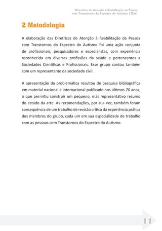 Diretrizes de Atenção à Reabilitação da Pessoa
com Transtornos do Espectro do Autismo (TEA)
11
2 Metodologia
A elaboração das Diretrizes de Atenção à Reabilitação da Pessoa
com Transtornos do Espectro do Autismo foi uma ação conjunta
de proﬁssionais, pesquisadores e especialistas, com experiência
reconhecida em diversas proﬁssões da saúde e pertencentes a
Sociedades Cientíﬁcas e Proﬁssionais. Esse grupo contou também
com um representante da sociedade civil.
A apresentação da problemática resultou de pesquisa bibliográﬁca
em material nacional e internacional publicado nos últimos 70 anos,
o que permitiu construir um pequeno, mas representativo resumo
do estado da arte. As recomendações, por sua vez, também foram
consequência de um trabalho de revisão crítica da experiência prática
dos membros do grupo, cada um em sua especialidade de trabalho
com as pessoas com Transtornos do Espectro do Autismo.
 