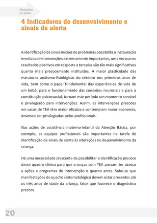 Ministério
da Saúde
20
4 Indicadores do desenvolvimento e
sinais de alerta
A identiﬁcação de sinais iniciais de problemas possibilita a instauração
imediata de intervenções extremamente importantes, uma vez que os
resultados positivos em resposta a terapias são tão mais signiﬁcativos
quanto mais precocemente instituídos. A maior plasticidade das
estruturas anátomo-ﬁsiológicas do cérebro nos primeiros anos de
vida, bem como o papel fundamental das experiências de vida de
um bebê, para o funcionamento das conexões neuronais e para a
constituição psicossocial, tornam este período um momento sensível
e privilegiado para intervenções. Assim, as intervenções precoces
em casos de TEA têm maior eﬁcácia e contemplam maior economia,
devendo ser privilegiadas pelos proﬁssionais.
Nas ações de assistência materno-infantil da Atenção Básica, por
exemplo, as equipes proﬁssionais são importantes na tarefa de
identiﬁcação de sinais de alerta às alterações no desenvolvimento da
criança.
Há uma necessidade crescente de possibilitar a identiﬁcação precoce
desse quadro clínico para que crianças com TEA possam ter acesso
a ações e programas de intervenção o quanto antes. Sabe-se que
manifestações do quadro sintomatológico devem estar presentes até
os três anos de idade da criança, fator que favorece o diagnóstico
precoce.
 