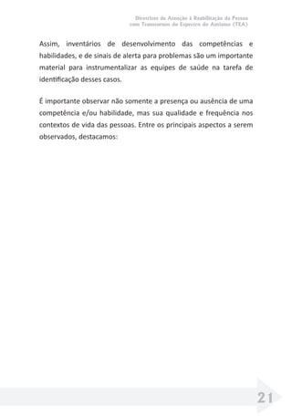 Diretrizes de Atenção à Reabilitação da Pessoa
com Transtornos do Espectro do Autismo (TEA)
21
Assim, inventários de desenvolvimento das competências e
habilidades, e de sinais de alerta para problemas são um importante
material para instrumentalizar as equipes de saúde na tarefa de
identiﬁcação desses casos.
É importante observar não somente a presença ou ausência de uma
competência e/ou habilidade, mas sua qualidade e frequência nos
contextos de vida das pessoas. Entre os principais aspectos a serem
observados, destacamos:
 