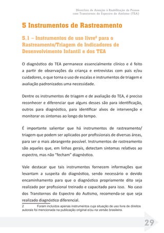 Diretrizes de Atenção à Reabilitação da Pessoa
com Transtornos do Espectro do Autismo (TEA)
29
5 Instrumentos de Rastreamento
5.1 – Instrumentos de uso livre2
para o
Rastreamento/Triagem de Indicadores de
Desenvolvimento Infantil e dos TEA
O diagnóstico do TEA permanece essencialmente clínico e é feito
a partir de observações da criança e entrevistas com pais e/ou
cuidadores, o que torna o uso de escalas e instrumentos de triagem e
avaliação padronizados uma necessidade.
Dentre os instrumentos de triagem e de avaliação do TEA, é preciso
reconhecer e diferenciar que alguns desses são para identiﬁcação,
outros para diagnóstico, para identiﬁcar alvos de intervenção e
monitorar os sintomas ao longo do tempo.
É importante salientar que há instrumentos de rastreamento/
triagem que podem ser aplicados por proﬁssionais de diversas áreas,
para ser o mais abrangente possível. Instrumentos de rastreamento
são aqueles que, em linhas gerais, detectam sintomas relativos ao
espectro, mas não “fecham” diagnóstico.
Vale destacar que tais instrumentos fornecem informações que
levantam a suspeita do diagnóstico, sendo necessário o devido
encaminhamento para que o diagnóstico propriamente dito seja
realizado por proﬁssional treinado e capacitado para isso. No caso
dos Transtornos do Espectro do Autismo, recomenda-se que seja
realizado diagnóstico diferencial.
2 Foram incluídos apenas instrumentos cuja situação de uso livre de direitos
autorais foi mencionada na publicação original e/ou na versão brasileira.
 