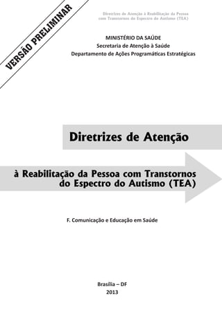 Diretrizes de Atenção à Reabilitação da Pessoa
com Transtornos do Espectro do Autismo (TEA)
Diretrizes de Atenção
MINISTÉRIO DA SAÚDE
Secretaria de Atenção à Saúde
Departamento de Ações Programáticas Estratégicas
Brasília – DF
2013
F. Comunicação e Educação em Saúde
à Reabilitação da Pessoa com Transtornos
do Espectro do Autismo (TEA)
VERSÃO
PRELIM
INAR
 