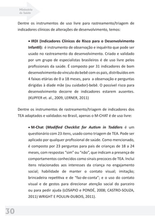 Ministério
da Saúde
30
Dentre os instrumentos de uso livre para rastreamento/triagem de
indicadores clínicos de alterações de desenvolvimento, temos:
• IRDI (Indicadores Clínicos de Risco para o Desenvolvimento
Infantil): é instrumento de observação e inquérito que pode ser
usado no rastreamento do desenvolvimento. Criado e validado
por um grupo de especialistas brasileiros é de uso livre pelos
proﬁssionais da saúde. É composto por 31 indicadores de bom
desenvolvimento do vínculo do bebê com os pais, distribuídos em
4 faixas etárias de 0 a 18 meses, para a observação e perguntas
dirigidas à díade mãe (ou cuidador)-bebê. O possível risco para
desenvolvimento decorre de indicadores estarem ausentes.
(KUPFER et. al., 2009, LERNER, 2011)
Dentre os instrumentos de rastreamento/triagem de indicadores dos
TEA adaptados e validados no Brasil, apenas o M-CHAT é de uso livre:
• M-Chat (Modiﬁed Checklist for Autism in Toddlers é um
questionário com 23 itens, usado como triagem de TEA. Pode ser
aplicado por qualquer proﬁssional de saúde. Como mencionado,
é composto por 23 perguntas para pais de crianças de 18 a 24
meses, com respostas “sim” ou “não”, que indicam a presença de
comportamentos conhecidos como sinais precoces de TEA. Inclui
itens relacionados aos interesses da criança no engajamento
social; habilidade de manter o contato visual; imitação;
brincadeira repetitiva e de “faz-de-conta”; e o uso do contato
visual e de gestos para direcionar atenção social do parceiro
ou para pedir ajuda (LOSAPIO e PONDÉ, 2008; CASTRO-SOUZA,
2011) WRIGHT E POULIN-DUBOIS, 2011).
 