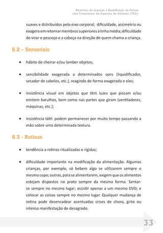 Diretrizes de Atenção à Reabilitação da Pessoa
com Transtornos do Espectro do Autismo (TEA)
33
suaves e distribuídos pelo eixo corporal; diﬁculdade, assimetria ou
exageroemretornarmembrossuperioresàlinhamédia;diﬁculdade
de virar o pescoço e a cabeça na direção de quem chama a criança.
6.2 – Sensoriais
• hábito de cheirar e/ou lamber objetos;
• sensibilidade exagerada a determinados sons (liquidiﬁcador,
secador de cabelos, etc.), reagindo de forma exagerada e eles;
• insistência visual em objetos que têm luzes que piscam e/ou
emitem barulhos, bem como nas partes que giram (ventiladores,
máquinas, etc.);
• insistência tátil: podem permanecer por muito tempo passando a
mão sobre uma determinada textura.
6.3 - Rotinas
• tendência a rotinas ritualizadas e rígidas;
• diﬁculdade importante na modiﬁcação da alimentação. Algumas
crianças, por exemplo, só bebem algo se utilizarem sempre o
mesmocopo;outras,parasealimentarem,exigemqueosalimentos
estejam dispostos no prato sempre da mesma forma. Sentar-
se sempre no mesmo lugar; assistir apenas a um mesmo DVD; e
colocar as coisas sempre no mesmo lugar. Qualquer mudança de
rotina pode desencadear acentuadas crises de choro, grito ou
intensa manifestação de desagrado.
 