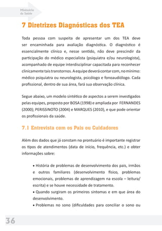 Ministério
da Saúde
36
7 Diretrizes Diagnósticas dos TEA
Toda pessoa com suspeita de apresentar um dos TEA deve
ser encaminhada para avaliação diagnóstica. O diagnóstico é
essencialmente clínico e, nesse sentido, não deve prescindir da
participação do médico especialista (psiquiatra e/ou neurologista),
acompanhado de equipe interdisciplinar capacitada para reconhecer
clinicamentetaistranstornos.Aequipedeverácontarcom,nomínimo:
médico psiquiatra ou neurologista, psicólogo e fonoaudiólogo. Cada
proﬁssional, dentro de sua área, fará sua observação clínica.
Segue abaixo, um modelo sintético de aspectos a serem investigados
pelas equipes, proposto por BOSA (1998) e ampliada por FERNANDES
(2000); PERISSINOTO (2004) e MARQUES (2010), e que pode orientar
os proﬁssionais da saúde.
7.1 Entrevista com os Pais ou Cuidadores
Além dos dados que já constam no prontuário é importante registrar
os tipos de atendimentos (data de início, frequência, etc.) e obter
informações sobre:
• História de problemas de desenvolvimento dos pais, irmãos
e outros familiares (desenvolvimento físico, problemas
emocionais, problemas de aprendizagem na escola – leitura/
escrita) e se houve necessidade de tratamento.
• Quando surgiram os primeiros sintomas e em que área do
desenvolvimento.
• Problemas no sono (diﬁculdades para conciliar o sono ou
 