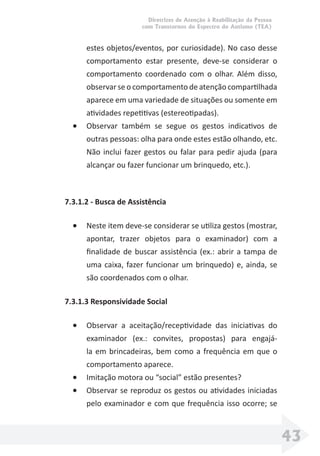 Diretrizes de Atenção à Reabilitação da Pessoa
com Transtornos do Espectro do Autismo (TEA)
43
estes objetos/eventos, por curiosidade). No caso desse
comportamento estar presente, deve-se considerar o
comportamento coordenado com o olhar. Além disso,
observar se o comportamento de atenção compartilhada
aparece em uma variedade de situações ou somente em
atividades repetitivas (estereotipadas).
• Observar também se segue os gestos indicativos de
outras pessoas: olha para onde estes estão olhando, etc.
Não inclui fazer gestos ou falar para pedir ajuda (para
alcançar ou fazer funcionar um brinquedo, etc.).
7.3.1.2 - Busca de Assistência
• Neste item deve-se considerar se utiliza gestos (mostrar,
apontar, trazer objetos para o examinador) com a
ﬁnalidade de buscar assistência (ex.: abrir a tampa de
uma caixa, fazer funcionar um brinquedo) e, ainda, se
são coordenados com o olhar.
7.3.1.3 Responsividade Social
• Observar a aceitação/receptividade das iniciativas do
examinador (ex.: convites, propostas) para engajá-
la em brincadeiras, bem como a frequência em que o
comportamento aparece.
• Imitação motora ou “social” estão presentes?
• Observar se reproduz os gestos ou atividades iniciadas
pelo examinador e com que frequência isso ocorre; se
 