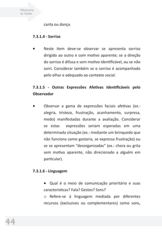 Ministério
da Saúde
44
canta ou dança.
7.3.1.4 - Sorriso
• Neste item deve-se observar se apresenta sorriso
dirigido ao outro e com motivo aparente; se a direção
do sorriso é difusa e sem motivo identiﬁcável, ou se não
sorri. Considerar também se o sorriso é acompanhado
pelo olhar e adequado ao contexto social.
7.3.1.5 - Outras Expressões Afetivas Identiﬁcáveis pelo
Observador
• Observar a gama de expressões faciais afetivas (ex.:
alegria, tristeza, frustração, acanhamento, surpresa,
medo) manifestadas durante a avaliação. Considerar
se estas expressões seriam esperadas em uma
determinada situação (ex.: mediante um brinquedo que
não funciona como gostaria, se expressa frustração) ou
se se apresentam “desorganizadas” (ex.: chora ou grita
sem motivo aparente, não direcionado a alguém em
particular).
7.3.1.6 - Linguagem
• Qual é o meio de comunicação prioritário e suas
características? Fala? Gestos? Sons?
o Refere-se à linguagem mediada por diferentes
recursos (exclusivos ou complementares) como sons,
 