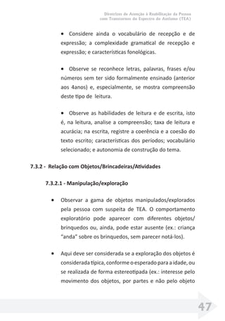 Diretrizes de Atenção à Reabilitação da Pessoa
com Transtornos do Espectro do Autismo (TEA)
47
• Considere ainda o vocabulário de recepção e de
expressão; a complexidade gramatical de recepção e
expressão; e características fonológicas.
• Observe se reconhece letras, palavras, frases e/ou
números sem ter sido formalmente ensinado (anterior
aos 4anos) e, especialmente, se mostra compreensão
deste tipo de leitura.
• Observe as habilidades de leitura e de escrita, isto
é, na leitura, analise a compreensão; taxa de leitura e
acurácia; na escrita, registre a coerência e a coesão do
texto escrito; características dos períodos; vocabulário
selecionado; e autonomia de construção do tema.
7.3.2 - Relação com Objetos/Brincadeiras/Atividades
7.3.2.1 - Manipulação/exploração
• Observar a gama de objetos manipulados/explorados
pela pessoa com suspeita de TEA. O comportamento
exploratório pode aparecer com diferentes objetos/
brinquedos ou, ainda, pode estar ausente (ex.: criança
“anda” sobre os brinquedos, sem parecer notá-los).
• Aqui deve ser considerada se a exploração dos objetos é
considerada típica, conforme o esperado para a idade, ou
se realizada de forma estereotipada (ex.: interesse pelo
movimento dos objetos, por partes e não pelo objeto
 