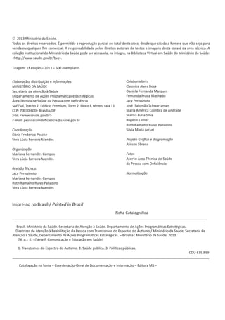 Diretrizes de Atenção à Reabilitação da Pessoa
com Transtornos do Espectro do Autismo (TEA)
5
© 2013 Ministério da Saúde.
Todos os direitos reservados. É permitida a reprodução parcial ou total desta obra, desde que citada a fonte e que não seja para
venda ou qualquer ﬁm comercial. A responsabilidade pelos direitos autorais de textos e imagens desta obra é da área técnica. A
coleção institucional do Ministério da Saúde pode ser acessada, na íntegra, na Biblioteca Virtual em Saúde do Ministério da Saúde:
<http://www.saude.gov.br/bvs>.
Tiragem: 1ª edição – 2013 – 500 exemplares
Elaboração, distribuição e informações
MINISTÉRIO DA SAÚDE
Secretaria de Atenção à Saúde
Departamento de Ações Programáticas e Estratégicas
Área Técnica de Saúde da Pessoa com Deficiência
SAF/Sul, Trecho 2, Edifício Premium, Torre 2, bloco F, térreo, sala 11
CEP: 70070-600– Brasília/DF
Site: <www.saude.gov.br>
E-mail: pessoacomdeﬁciencia@saude.gov.br
Coordenação
Dário Frederico Pasche
Vera Lúcia Ferreira Mendes
Organização
Mariana Fernandes Campos
Vera Lúcia Ferreira Mendes
Revisão Técnica:
Jacy Perissinoto
Mariana Fernandes Campos
Ruth Ramalho Ruivo Palladino
Vera Lúcia Ferreira Mendes
Colaboradores
Cleonice Alves Bosa
Daniela Fernanda Marques
Fernanda Prada Machado
Jacy Perissinoto
José Salomão Schwartzman
Maria América Coimbra de Andrade
Marisa Furia Silva
Rogério Lerner
Ruth Ramalho Ruivo Palladino
Silvia Maria Arcuri
Projeto Gráﬁco e diagramação
Alisson Sbrana
Fotos
Acervo Área Técnica de Saúde
da Pessoa com Deficiência
Normalização
Impresso no Brasil / Printed in Brazil
Ficha Catalográﬁca
___________________________________________________________________________________________
Brasil. Ministério da Saúde. Secretaria de Atenção à Saúde. Departamento de Ações Programáticas Estratégicas.
Diretrizes de Atenção à Reabilitação da Pessoa com Transtornos do Espectro do Autismo / Ministério da Saúde, Secretaria de
Atenção à Saúde, Departamento de Ações Programáticas Estratégicas. – Brasília : Ministério da Saúde, 2013.
74, p. : il. - (Série F. Comunicação e Educação em Saúde)
1. Transtornos do Espectro do Autismo. 2. Saúde pública. 3. Políticas públicas.
CDU 619.899
_________________________________________________________________________________________________________
Catalogação na fonte – Coordenação-Geral de Documentação e Informação – Editora MS –
 