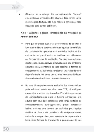 Ministério
da Saúde
50
• Observar se a criança ﬁca excessivamente “focada”
em atributos sensoriais dos objetos, tais como: luzes,
movimentos, textura, isto é, se resiste a ter sua atenção
desviada para outros estímulos.
7.3.4 – Aspectos a serem considerados na Avaliação de
Adultos com TEA
• Para que se possa avaliar as preferências de adultos e
idososcomTEA-eparticularmentedaquelascomdéﬁcits
de comunicação - pode-se usar métodos indiretos (i.e.
entrevistas e questionários a familiares e cuidadores)
ou formas diretas de avaliação. No caso dos métodos
diretos, podemos observar o indivíduo em seu ambiente
natural e real, atentando às suas escolhas e formas de
engajamento, ou podemos apresentar situações de teste
de preferência, nos quais um ou mais itens ou atividades
são avaliados simultânea ou sucessivamente.
• No que diz respeito a uma avaliação dos riscos vividos
pelo indivíduo adulto ou idoso com TEA, há múltiplos
elementos a serem considerados. Primeiro, a presença
de comportamentos auto e hetero agressivos. Um
adulto com TEA que apresenta uma longa história de
comportamentos auto-agressivos, pode apresentar
lesões internas que devem ser avaliadas pela equipe
médica. A chance de ocorrência de comportamentos
auto e hetero agressivos, os riscos que estes apresentam,
bem como formas de tratamento e gerenciamento dos
 