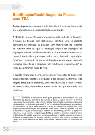 Ministério
da Saúde
56
Habilitação/Reabilitação da Pessoa
com TEA
Após o diagnóstico e a comunicação à família, inicia-se imediatamente
a fase do tratamento e da habilitação/reabilitação.
A oferta de tratamento, nos pontos de atenção da Rede de Cuidados
à Saúde da Pessoa com Deﬁciência, constitui uma importante
estratégia na atenção às pessoas com transtornos do espectro
do autismo, uma vez que tal condição implica em alterações de
linguagem e de sociabilidade que afetam diretamente – com maior ou
menor intensidade – grande parte dos casos, limitando capacidades
funcionais no cuidado de si e nas interações sociais, o que demanda
cuidados especíﬁcos e singulares de habilitação e reabilitação3
ao
longo das diferentes fases da vida.
O projeto terapêutico a ser desenvolvido deve resultar do diagnóstico
elaborado; das sugestões da equipe; e das decisões da família. Todo
projeto terapêutico, portanto, será individualizado e deve atender
às necessidades, demandas e interesses de cada paciente e de seus
familiares.
3 Conforme o documento base para gestores e trabalhadores do SUS
(Ministério da Saúde, Secretaria de Atenção à Saúde, Núcleo Técnico da Política
Nacional de Humanização, 4a Ed., 2008), habilitar é tornar hábil, no sentido da destreza/
inteligência ou no da autorização legal. O “re” constitui preﬁxo latino que apresenta as
noções básicas de voltar atrás, tornar ao que era. A questão que se coloca no plano
do processo saúde/doença é se é possível “voltar atrás”, tornar ao que era. O sujeito
é marcado por suas experiências; o entorno de fenômenos, relações e condições
históricas, neste sentido, sempre muda. Então, a noção de reabilitar é relativamente
problemática. Na saúde, estaremos sempre desaﬁados a habilitar o sujeito a uma nova
realidade biopsicossocial. No entanto, o sentido estrito da volta ou reconquista de uma
capacidade antes existente ou legal pode ocorrer. Nesses casos, o “re”habilitar se
aplica.
 